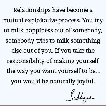 Relationships have become a mutual exploitative process. You try to milk happiness out of somebody, somebody tries to milk something else out of you. If you