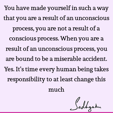 You have made yourself in such a way that you are a result of an unconscious process, you are not a result of a conscious process. When you are a result of an