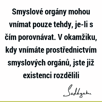 Smyslové orgány mohou vnímat pouze tehdy, je-li s čím porovnávat. V okamžiku, kdy vnímáte prostřednictvím smyslových orgánů, jste již existenci rozdě