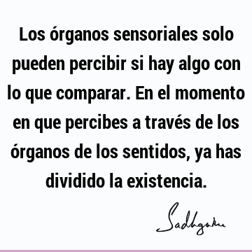 Los órganos sensoriales solo pueden percibir si hay algo con lo que comparar. En el momento en que percibes a través de los órganos de los sentidos, ya has