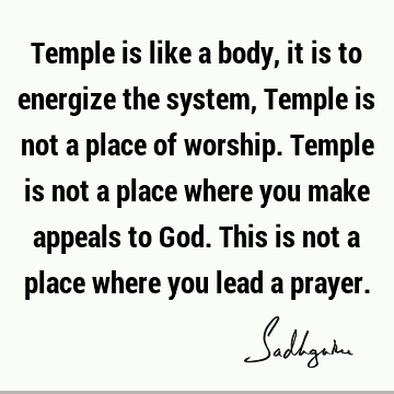 Temple is like a body, it is to energize the system, Temple is not a place of worship. Temple is not a place where you make appeals to God. This is not a place