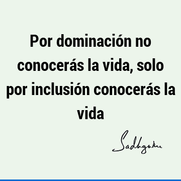 Por dominación no conocerás la vida, solo por inclusión conocerás la