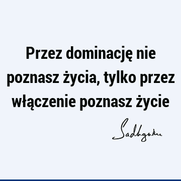 Przez dominację nie poznasz życia, tylko przez włączenie poznasz ż