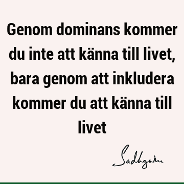 Genom dominans kommer du inte att känna till livet, bara genom att inkludera kommer du att känna till