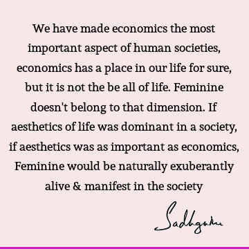 We have made economics the most important aspect of human societies, economics has a place in our life for sure, but it is not the be all of life. Feminine