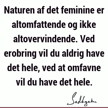 Naturen af det feminine er altomfattende og ikke altovervindende. Ved erobring vil du aldrig have det hele, ved at omfavne vil du have det