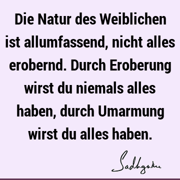 Die Natur des Weiblichen ist allumfassend, nicht alles erobernd. Durch Eroberung wirst du niemals alles haben, durch Umarmung wirst du alles