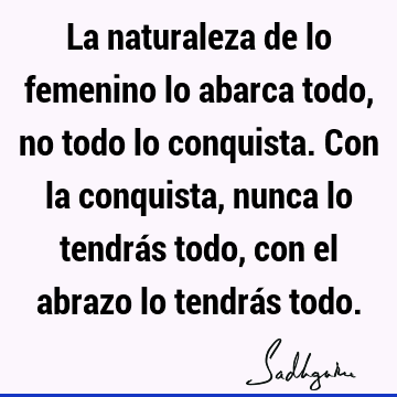 La naturaleza de lo femenino lo abarca todo, no todo lo conquista. Con la conquista, nunca lo tendrás todo, con el abrazo lo tendrás