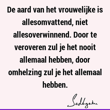 De aard van het vrouwelijke is allesomvattend, niet allesoverwinnend. Door te veroveren zul je het nooit allemaal hebben, door omhelzing zul je het allemaal