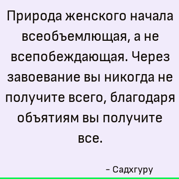 Природа женского начала всеобъемлющая, а не всепобеждающая. Через завоевание вы никогда не получите всего, благодаря объятиям вы получите все