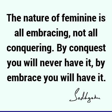 The nature of feminine is all embracing, not all conquering. By conquest you will never have it, by embrace you will have