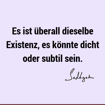 Es ist überall dieselbe Existenz, es könnte dicht oder subtil