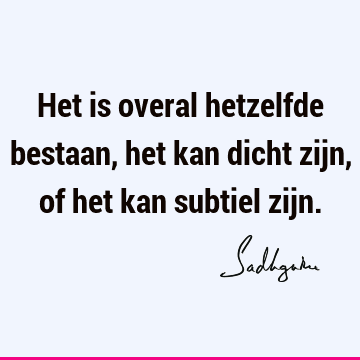 Het is overal hetzelfde bestaan, het kan dicht zijn, of het kan subtiel