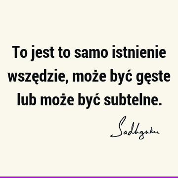 To jest to samo istnienie wszędzie, może być gęste lub może być