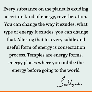 Every substance on the planet is exuding a certain kind of energy, reverberation. You can change the way it exudes, what type of energy it exudes, you can