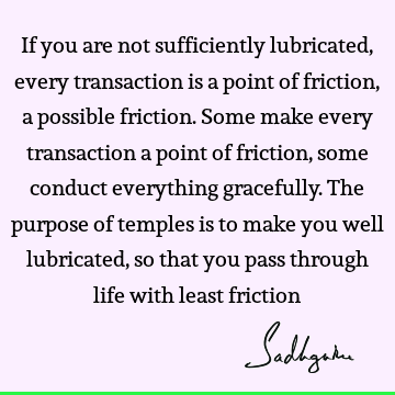 If you are not sufficiently lubricated, every transaction is a point of friction, a possible friction. Some make every transaction a point of friction, some
