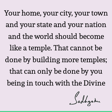 Your home, your city, your town and your state and your nation and the world should become like a temple. That cannot be done by building more temples; that