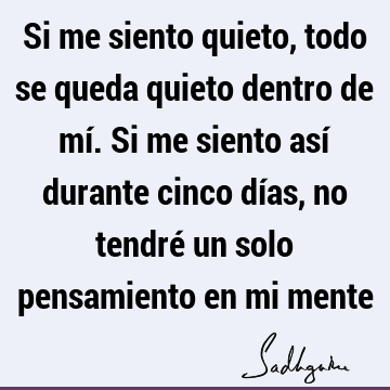 Si me siento quieto, todo se queda quieto dentro de mí. Si me siento así durante cinco días, no tendré un solo pensamiento en mi