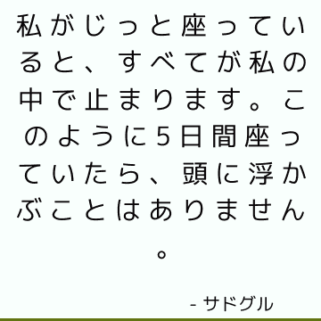 私がじっと座っていると、すべてが私の中で止まります。 このように5日間座っていたら、頭に浮かぶことはありません。