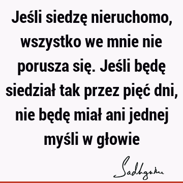 Jeśli siedzę nieruchomo, wszystko we mnie nie porusza się. Jeśli będę siedział tak przez pięć dni, nie będę miał ani jednej myśli w gł