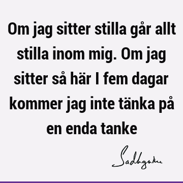 Om jag sitter stilla går allt stilla inom mig. Om jag sitter så här i fem dagar kommer jag inte tänka på en enda