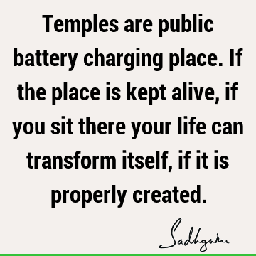 Temples are public battery charging place. If the place is kept alive, if you sit there your life can transform itself, if it is properly