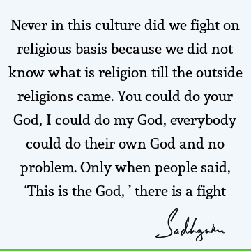 Never in this culture did we fight on religious basis because we did not know what is religion till the outside religions came. You could do your God, I could