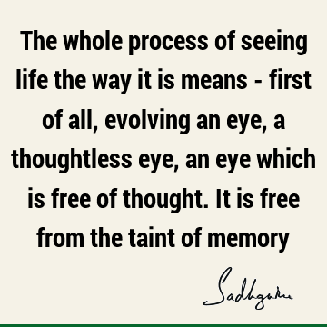The whole process of seeing life the way it is means - first of all, evolving an eye, a thoughtless eye, an eye which is free of thought. It is free from the