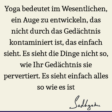 Yoga bedeutet im Wesentlichen, ein Auge zu entwickeln, das nicht durch das Gedächtnis kontaminiert ist, das einfach sieht. Es sieht die Dinge nicht so, wie Ihr