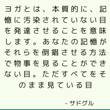 ヨガとは、本質的に、記憶に汚染されていない目を発達させることを意味します。 あなたの記憶がそれらを倒錯させる方法で物事を見ることができない目。 ただすべてをそのまま見ている目