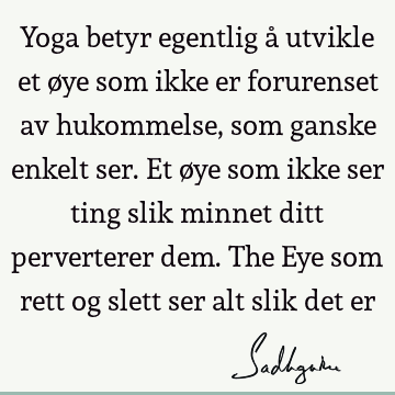 Yoga betyr egentlig å utvikle et øye som ikke er forurenset av hukommelse, som ganske enkelt ser. Et øye som ikke ser ting slik minnet ditt perverterer dem. T