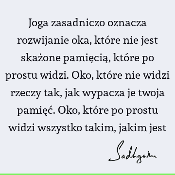 Joga zasadniczo oznacza rozwijanie oka, które nie jest skażone pamięcią, które po prostu widzi. Oko, które nie widzi rzeczy tak, jak wypacza je twoja pamięć. O