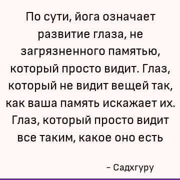 По сути, йога означает развитие глаза, не загрязненного памятью, который просто видит. Глаз, который не видит вещей так, как ваша память искажает их. Глаз, кото