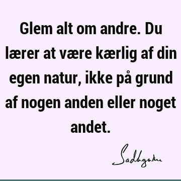 Glem alt om andre. Du lærer at være kærlig af din egen natur, ikke på grund af nogen anden eller noget