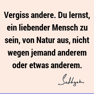 Vergiss andere.Du lernst, ein liebender Mensch zu sein, von Natur aus, nicht wegen jemand anderem oder etwas