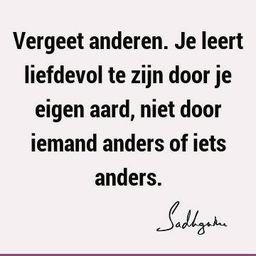 Vergeet anderen. Je leert liefdevol te zijn door je eigen aard, niet door iemand anders of iets