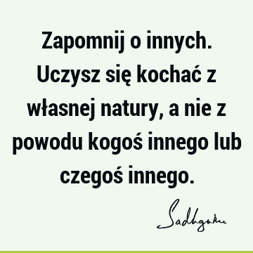 Zapomnij o innych. Uczysz się kochać z własnej natury, a nie z powodu kogoś innego lub czegoś