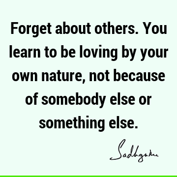 Forget about others. You learn to be loving by your own nature, not because of somebody else or something