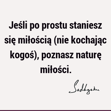 Jeśli po prostu staniesz się miłością (nie kochając kogoś), poznasz naturę miłoś