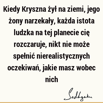 Kiedy Kryszna żył na ziemi, jego żony narzekały, każda istota ludzka na tej planecie cię rozczaruje, nikt nie może spełnić nierealistycznych oczekiwań, jakie