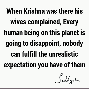 When Krishna was there his wives complained, Every human being on this planet is going to disappoint, nobody can fulfill the unrealistic expectation you have