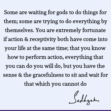 Some are waiting for gods to do things for them; some are trying to do everything by themselves. You are extremely fortunate if action & receptivity both have