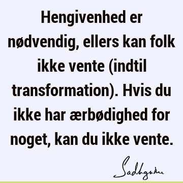 Hengivenhed er nødvendig, ellers kan folk ikke vente (indtil transformation). Hvis du ikke har ærbødighed for noget, kan du ikke