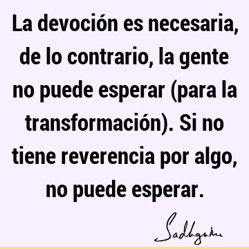 La devoción es necesaria, de lo contrario, la gente no puede esperar (para la transformación). Si no tiene reverencia por algo, no puede