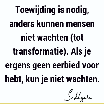 Toewijding is nodig, anders kunnen mensen niet wachten (tot transformatie). Als je ergens geen eerbied voor hebt, kun je niet