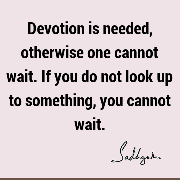 Devotion is needed, otherwise one cannot wait. If you do not look up to something, you cannot