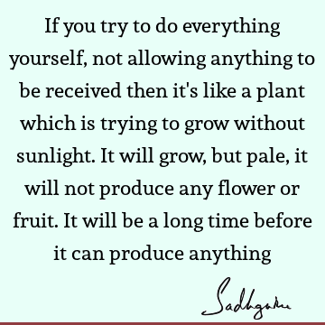 If you try to do everything yourself, not allowing anything to be received then it