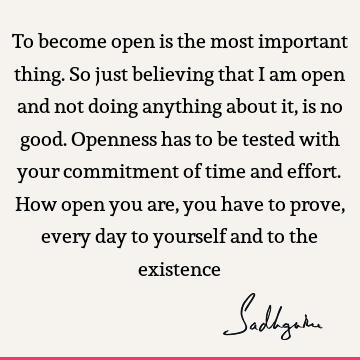 To become open is the most important thing. So just believing that I am open and not doing anything about it, is no good. Openness has to be tested with your