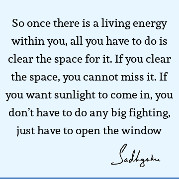 So once there is a living energy within you, all you have to do is clear the space for it. If you clear the space, you cannot miss it. If you want sunlight to
