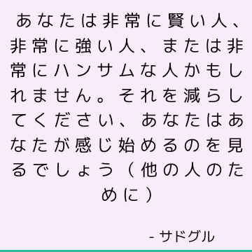 あなたは非常に賢い人、非常に強い人、または非常にハンサムな人かもしれません。 それを減らしてください、あなたはあなたが感じ始めるのを見るでしょう（他の人のために）